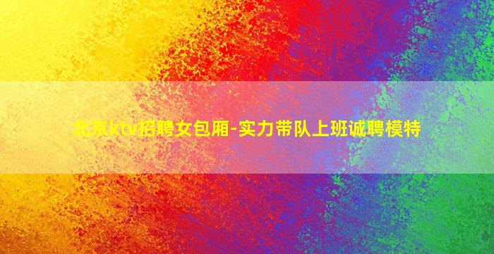 北京ktv招聘女包厢-实力带队上班诚聘模特